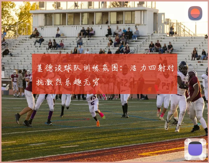 基德谈球队训练氛围：活力四射对抗激烈乐趣无穷