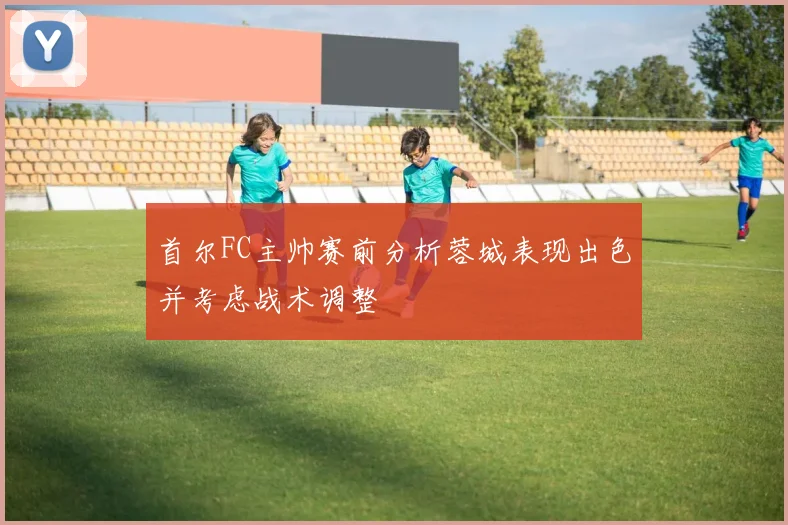 首尔FC主帅赛前分析蓉城表现出色并考虑战术调整