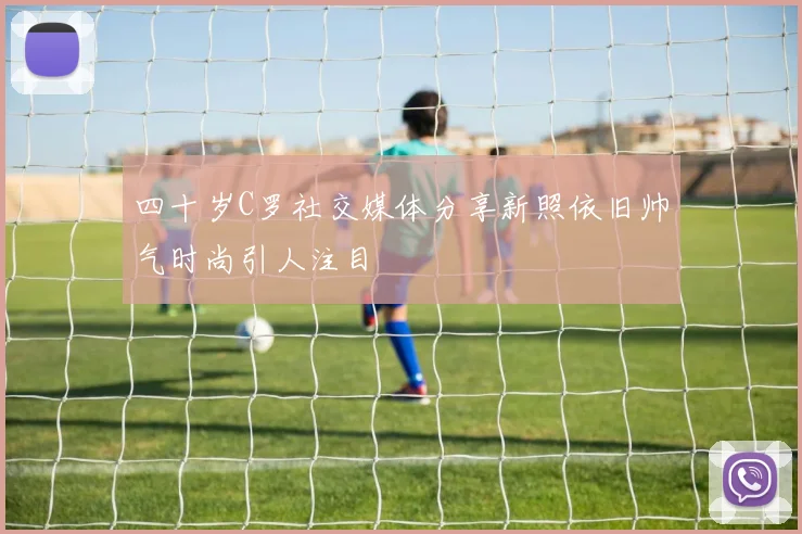四十岁C罗社交媒体分享新照依旧帅气时尚引人注目