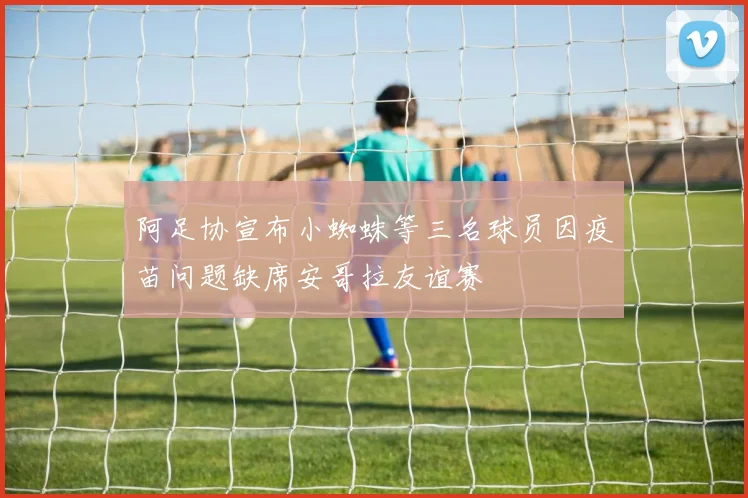 阿足协宣布小蜘蛛等三名球员因疫苗问题缺席安哥拉友谊赛