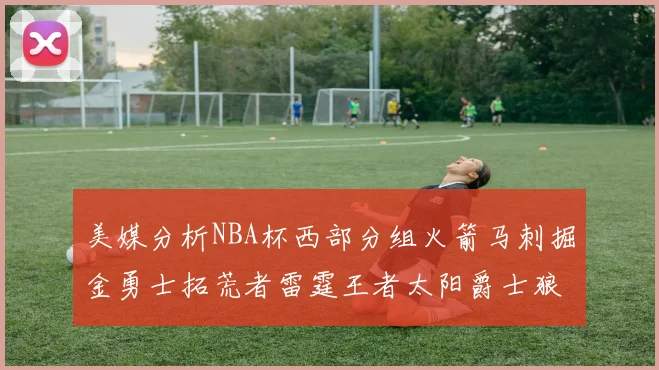 美媒分析NBA杯西部分组火箭马刺掘金勇士拓荒者雷霆王者太阳爵士狼队