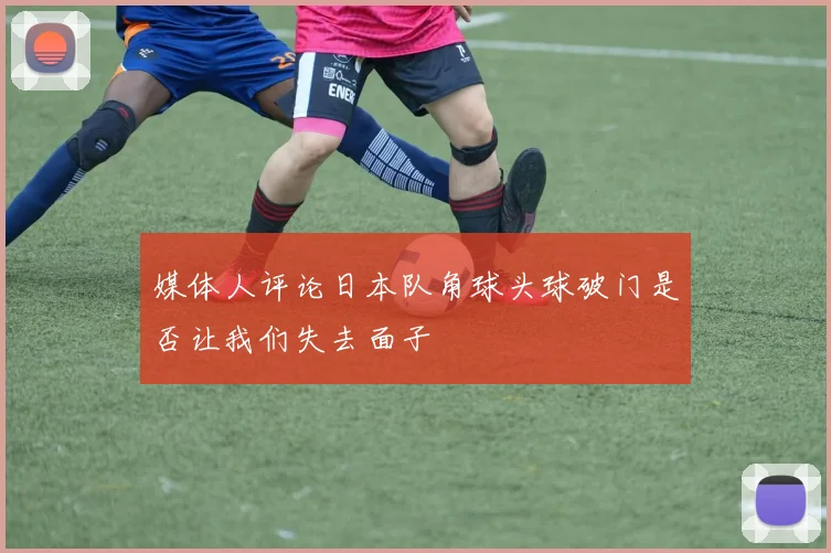 媒体人评论日本队角球头球破门是否让我们失去面子
