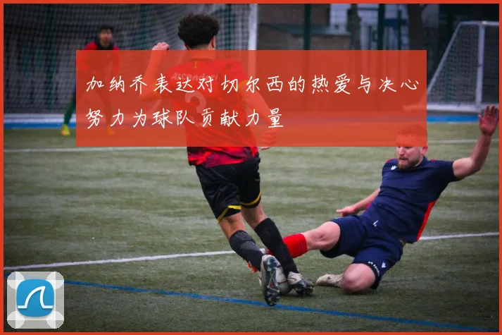 加纳乔表达对切尔西的热爱与决心努力为球队贡献力量