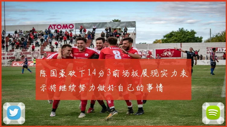 陈国豪砍下14分3前场板展现实力表示将继续努力做好自己的事情