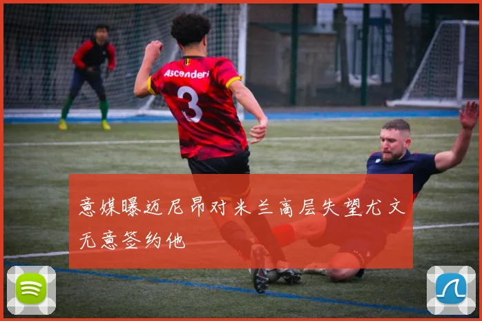 意媒曝迈尼昂对米兰高层失望尤文无意签约他