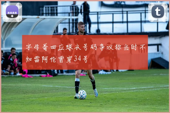 字母哥回应球衣号码争议称当时不知雷阿伦曾穿34号