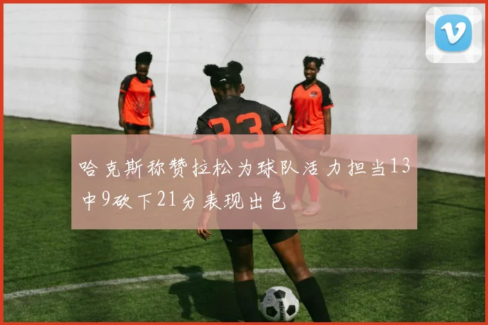 哈克斯称赞拉松为球队活力担当13中9砍下21分表现出色
