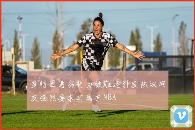 多特因恶劣行为被驱逐引发热议网友强烈要求其离开NBA