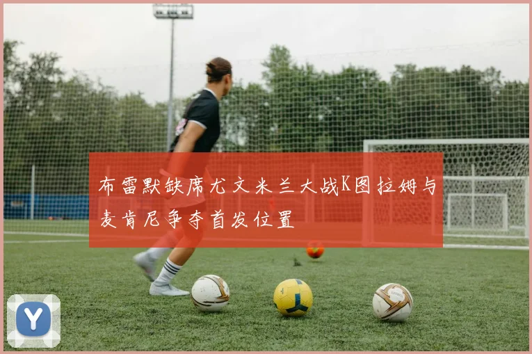 布雷默缺席尤文米兰大战K图拉姆与麦肯尼争夺首发位置